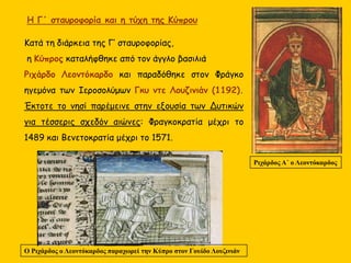 Κατά τη διάρκεια της Γ’ σταυροφορίας,
η Κύπρος καταλήφθηκε από τον άγγλο βασιλιά
Ριχάρδο Λεοντόκαρδο και παραδόθηκε στον Φράγκο
ηγεμόνα των Ιεροσολύμων Γκυ ντε Λουζινιάν (1192).
Έκτοτε το νησί παρέμεινε στην εξουσία των Δυτικών
για τέσσερις σχεδόν αιώνες: Φραγκοκρατία μέχρι το
1489 και Βενετοκρατία μέχρι το 1571.
Ριχάρδος Α΄ ο Λεοντόκαρδος
Η Γ΄ σταυροφορία και η τύχη της Κύπρου
Ο Ριχάρδος ο Λεοντόκαρδος παραχωρεί την Κύπρο στον Γουίδο Λουζινιάν
 