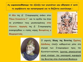 Ας παρακολουθήσουμε την εξέλιξη των γεγονότων που οδήγησαν σ’ αυτό
το απρόβλεπτο και καταστροφικό για το Βυζάντιο αποτέλεσμα :
Η ιδέα της Δ΄ Σταυροφορίας ανήκει στον
Πάπα Ιννοκέντιο Γ΄ και το σχέδιο του ήταν
να χτυπήσουν τους μουσουλμάνους στην
Αίγυπτο. Αρχηγός της Δ΄ Σταυροφορίας
ανακηρύχθηκε ο ιταλός κόμης Βονιφάτιος ο
Μομφερατικός.
Ο γηραιός δόγης της Βενετίας Ερρίκος
Δάνδολος έπαιξε καθοριστικό ρόλο στη
στροφή των Σταυροφόρων προς την
Κωνσταντινούπολη, έχοντας αποκλειστικά
υλικά κίνητρα: την οικονομική κυριαρχία
της Βενετίας στην Ανατολική Μεσόγειο.
 