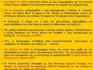  Τον Ιούνιο του 1203 ο βενετικός στόλος με τους Σταυροφόρους και τον πρίγκιπα
Αλέξιο Άγγελο, έφθασαν στην Κωνσταντινούπολη και τήρησαν την υπόσχεσή τους.
 Την 1η Αυγούστου ανακηρύχθηκε ο νέος αυτοκράτορας ο Αλέξιος Δ΄ Άγγελος.
Όμως, τότε βρήκε άδεια τα ταμεία κι έτσι, διέταξε να καταστραφούν εικόνες και
αντικείμενα λατρείας, για να δώσει τον χρυσό και τον άργυρο στους Σταυροφόρους.
 Η Σύγκλητος, ο κλήρος και ο λαός της πρωτεύουσας εξαγριώθηκαν και
συγκεντρώθηκαν στην Αγία Σοφία με σκοπό να εκθρονίσουν τον Αλέξιο Δ΄.
 Την χαώδη κατάσταση εκμεταλλεύτηκε ο αυλικός Αλέξιος Δούκας ο Μούρτζουφλος,
ο οποίος θανάτωσε τον Αλέξιο Άγγελο και στέφθηκε ο ίδιος αυτοκράτορας ως
Αλέξιος Ε΄ τον Ιανουάριο του 1204.
 Τότε, οι Σταυροφόροι επιτέθηκαν στην Κωνσταντινούπολη, προκειμένου να
τιμωρήσουν τον δολοφόνο του Αλέξιου Δ΄ ΄Αγγελου.
 Τον Απρίλιο του 1204, οι Σταυροφόροι έκαναν την τελική τους έφοδο και την
πολιόρκησαν με ευκολία, αφού ο αυτοκράτορας Αλέξιος Ε΄ την είχε εγκαταλείψει στα
χέρια των πολιορκητών της, με αποτέλεσμα να πραγματοποιηθεί η πρώτη Άλωση της
Πόλης στις 13 Απριλίου 1204.
 Οι Λατίνοι κατακτητές υπέγραψαν με τους Βενετούς συμφωνία διανομής των
εδαφών της βυζαντινής αυτοκρατορίας (Partitio Romaniae) και έτσι ξεκίνησε η
Λατινοκρατία στα εδάφη του Βυζαντίου.
 