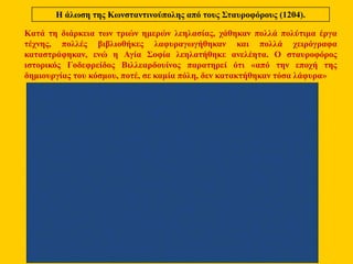 Η άλωση της Κωνσταντινούπολης από τους Σταυροφόρους (1204).
Κατά τη διάρκεια των τριών ημερών λεηλασίας, χάθηκαν πολλά πολύτιμα έργα
τέχνης, πολλές βιβλιοθήκες λαφυραγωγήθηκαν και πολλά χειρόγραφα
καταστράφηκαν, ενώ η Αγία Σοφία λεηλατήθηκε ανελέητα. Ο σταυροφόρος
ιστορικός Γοδεφρείδος Βιλλεαρδουίνος παρατηρεί ότι «από την εποχή της
δημιουργίας του κόσμου, ποτέ, σε καμία πόλη, δεν κατακτήθηκαν τόσα λάφυρα»
 