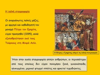 Η λαϊκή σταυροφορία
Οι ανοργάνωτες λαϊκές μάζες,
με αρχηγό και καθοδηγητή τον
μοναχό Πέτρο τον Ερημίτη,
είχαν προηγηθεί (1095), αλλά
εξολοθρεύτηκαν από τους
Τούρκους στη Μικρά Ασία.
Ο Πέτρος ο Ερημίτης οδηγεί τη λαϊκή σταυροφορία
Ήταν στην ουσία σταυροφορία απλών ανθρώπων, οι περισσότεροι
από τους οποίους δεν είχαν πολεμήσει ξανά, γυναικόπαιδα,
ηλικιωμένοι, μερικοί φτωχοί ιππότες και αρκετοί τυχοδιώκτες.
 