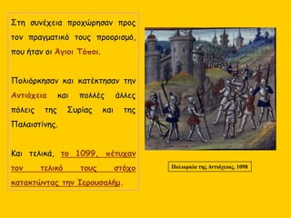 Στη συνέχεια προχώρησαν προς
τον πραγματικό τους προορισμό,
που ήταν οι Άγιοι Τόποι.
Πολιόρκησαν και κατέκτησαν την
Αντιόχεια και πολλές άλλες
πόλεις της Συρίας και της
Παλαιστίνης.
Και τελικά, το 1099, πέτυχαν
τον τελικό τους στόχο
κατακτώντας την Ιερουσαλήμ.
Πολιορκία της Αντιόχειας, 1098
 