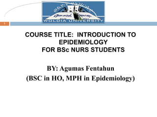COURSE TITLE: INTRODUCTION TO
EPIDEMIOLOGY
FOR BSc NURS STUDENTS
BY: Agumas Fentahun
(BSC in HO, MPH in Epidemiology)
1
 