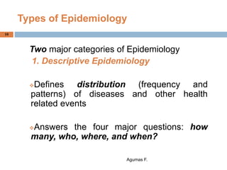 Types of Epidemiology
Two major categories of Epidemiology
1. Descriptive Epidemiology
Defines distribution (frequency and
patterns) of diseases and other health
related events
Answers the four major questions: how
many, who, where, and when?
Agumas F.
10
 