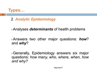 Types…
2. Analytic Epidemiology
Analyses determinants of health problems
Answers two other major questions: how?
and why?
Generally, Epidemiology answers six major
questions: how many, who, where, when, how
and why?
Agumas F.
11
 