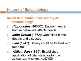 History of Epidemiology
Seven land marks in the history of
Epidemiology
1. Hippocrates (460BC): Environment &
human behaviors affects health
2. John Graunt (1662): Quantified births,
deaths and diseases
3. Lind (1747): Scurvy could be treated with
fresh fruit
4. William Farr (1839): Established
application of vital statistics for the
evaluation of health problems
Agumas F.
13
 