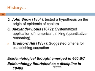 History…
5. John Snow (1854): tested a hypothesis on the
origin of epidemic of cholera
6. Alexander Louis (1872): Systematized
application of numerical thinking (quantitative
reasoning)
7. Bradford Hill (1937): Suggested criteria for
establishing causation
Epidemiological thought emerged in 460 BC
Epidemiology flourished as a discipline in
1940s
Agumas F.
14
 