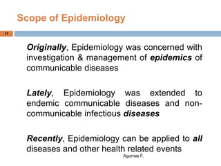 Scope of Epidemiology
Originally, Epidemiology was concerned with
investigation & management of epidemics of
communicable diseases
Lately, Epidemiology was extended to
endemic communicable diseases and non-
communicable infectious diseases
Recently, Epidemiology can be applied to all
diseases and other health related events
Agumas F.
15
 