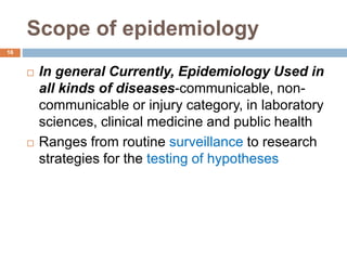 Scope of epidemiology
 In general Currently, Epidemiology Used in
all kinds of diseases-communicable, non-
communicable or injury category, in laboratory
sciences, clinical medicine and public health
 Ranges from routine surveillance to research
strategies for the testing of hypotheses
16
 