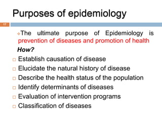 Purposes of epidemiology
The ultimate purpose of Epidemiology is
prevention of diseases and promotion of health
How?
 Establish causation of disease
 Elucidate the natural history of disease
 Describe the health status of the population
 Identify determinants of diseases
 Evaluation of intervention programs
 Classification of diseases
17
 