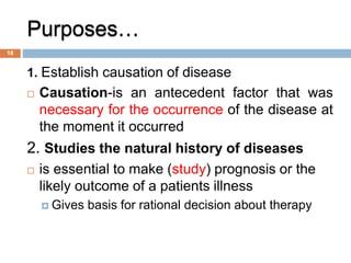 Purposes…
1. Establish causation of disease
 Causation-is an antecedent factor that was
necessary for the occurrence of the disease at
the moment it occurred
2. Studies the natural history of diseases
 is essential to make (study) prognosis or the
likely outcome of a patients illness
 Gives basis for rational decision about therapy
18
 