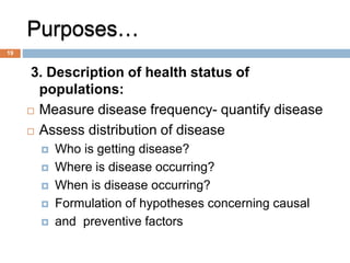 Purposes…
3. Description of health status of
populations:
 Measure disease frequency- quantify disease
 Assess distribution of disease
 Who is getting disease?
 Where is disease occurring?
 When is disease occurring?
 Formulation of hypotheses concerning causal
 and preventive factors
19
 