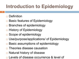 Introduction to Epidemiology
 Definition
 Basic features of Epidemiology
 Branches of epidemiology
 History of Epidemiology
 Scope of epidemiology
 Use/purpose/applications/ of Epidemiology
 Basic assumptions of epidemiology
 Theories disease causation
 Natural history of disease
 Levels of disease occurrence & level of
2
 