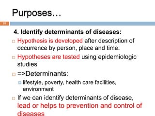 Purposes…
4. Identify determinants of diseases:
 Hypothesis is developed after description of
occurrence by person, place and time.
 Hypotheses are tested using epidemiologic
studies
 =>Determinants:
 lifestyle, poverty, health care facilities,
environment
 If we can identify determinants of disease,
lead or helps to prevention and control of
20
 