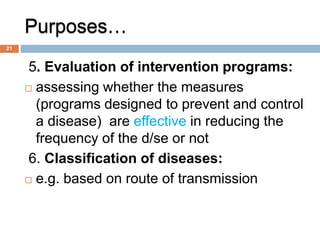 Purposes…
5. Evaluation of intervention programs:
 assessing whether the measures
(programs designed to prevent and control
a disease) are effective in reducing the
frequency of the d/se or not
6. Classification of diseases:
 e.g. based on route of transmission
21
 