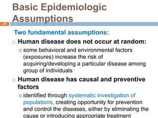 Basic Epidemiologic
Assumptions
Two fundamental assumptions:
 Human disease does not occur at random:
 some behavioral and environmental factors
(exposures) increase the risk of
acquiring/developing a particular disease among
group of individuals
 Human disease has causal and preventive
factors
 identified through systematic investigation of
populations, creating opportunity for prevention
and control the diseases, either by eliminating the
cause or introducing appropriate treatment
23
 