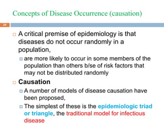 Concepts of Disease Occurrence (causation)
 A critical premise of epidemiology is that
diseases do not occur randomly in a
population,
 are more likely to occur in some members of the
population than others b/se of risk factors that
may not be distributed randomly
 Causation
 A number of models of disease causation have
been proposed,
 The simplest of these is the epidemiologic triad
or triangle, the traditional model for infectious
disease
24
 
