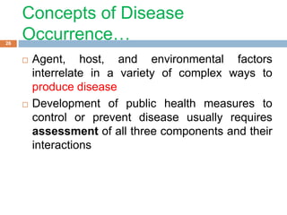 Concepts of Disease
Occurrence…
 Agent, host, and environmental factors
interrelate in a variety of complex ways to
produce disease
 Development of public health measures to
control or prevent disease usually requires
assessment of all three components and their
interactions
26
 