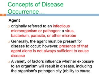 Concepts of Disease
Occurrence…
Agent
 originally referred to an infectious
microorganism or pathogen: a virus,
bacterium, parasite, or other microbe
 Generally, the agent must be present for
disease to occur; however, presence of that
agent alone is not always sufficient to cause
disease
 A variety of factors influence whether exposure
to an organism will result in disease, including
the organism's pathogen city (ability to cause
28
 