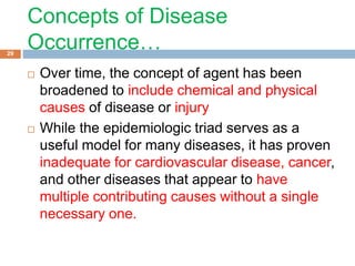 Concepts of Disease
Occurrence…
 Over time, the concept of agent has been
broadened to include chemical and physical
causes of disease or injury
 While the epidemiologic triad serves as a
useful model for many diseases, it has proven
inadequate for cardiovascular disease, cancer,
and other diseases that appear to have
multiple contributing causes without a single
necessary one.
29
 