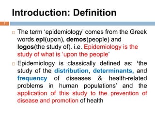 Introduction: Definition
 The term ‘epidemiology’ comes from the Greek
words epi(upon), demos(people) and
logos(the study of). i.e. Epidemiology is the
study of what is ‘upon the people’
 Epidemiology is classically defined as: ‘the
study of the distribution, determinants, and
frequency of diseases & health-related
problems in human populations’ and the
application of this study to the prevention of
disease and promotion of health
3
 