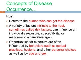 Concepts of Disease
Occurrence…
Host
 Refers to the human who can get the disease
 A variety of factors intrinsic to the host,
sometimes called risk factors, can influence an
individual's exposure, susceptibility, or
response to a causative agent
 Opportunities for exposure are often
influenced by behaviors such as sexual
practices, hygiene, and other personal choices
as well as by age and sex.
30
 
