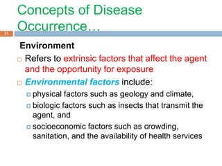 Concepts of Disease
Occurrence…
Environment
 Refers to extrinsic factors that affect the agent
and the opportunity for exposure
 Environmental factors include:
 physical factors such as geology and climate,
 biologic factors such as insects that transmit the
agent, and
 socioeconomic factors such as crowding,
sanitation, and the availability of health services
31
 