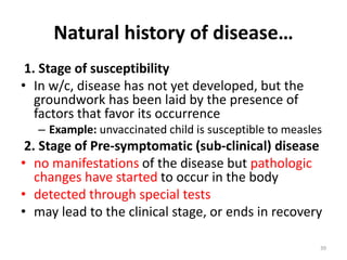 Natural history of disease…
1. Stage of susceptibility
• In w/c, disease has not yet developed, but the
groundwork has been laid by the presence of
factors that favor its occurrence
– Example: unvaccinated child is susceptible to measles
2. Stage of Pre-symptomatic (sub-clinical) disease
• no manifestations of the disease but pathologic
changes have started to occur in the body
• detected through special tests
• may lead to the clinical stage, or ends in recovery
39
 