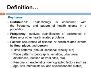 Definition…
Key terms
 Distribution: Epidemiology is concerned with
the frequency and pattern of health events in a
population.
 Frequency: involves quantification of occurrence of
disease or other health related problems
 Pattern: occurrence of disease or health-related events
by time, place, and person
 Time patterns (annual, seasonal, weekly, etc)
 Place patterns (geographic variation, urban/rural
differences, location of work sites, etc)
 Personal characteristics (demographic factors such as
age, sex, marital status, and socioeconomic status)
4
 