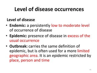 Level of disease occurrences
Level of disease
• Endemic: a persistently low to moderate level
of occurrence of disease
• Epidemic: presence of disease in excess of the
usual occurrence
• Outbreak: carries the same definition of
epidemic, but is often used for a more limited
geographic area. It is an epidemic restricted by
place, person and time
45
 