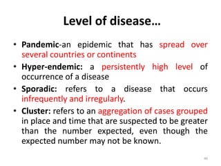 Level of disease…
• Pandemic-an epidemic that has spread over
several countries or continents
• Hyper-endemic: a persistently high level of
occurrence of a disease
• Sporadic: refers to a disease that occurs
infrequently and irregularly.
• Cluster: refers to an aggregation of cases grouped
in place and time that are suspected to be greater
than the number expected, even though the
expected number may not be known.
46
 