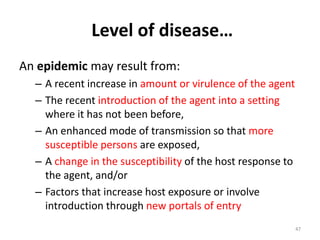 Level of disease…
An epidemic may result from:
– A recent increase in amount or virulence of the agent
– The recent introduction of the agent into a setting
where it has not been before,
– An enhanced mode of transmission so that more
susceptible persons are exposed,
– A change in the susceptibility of the host response to
the agent, and/or
– Factors that increase host exposure or involve
introduction through new portals of entry
47
 