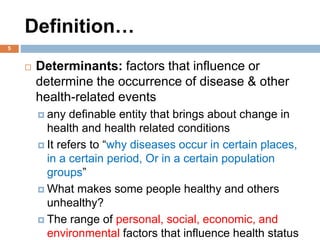 Definition…
 Determinants: factors that influence or
determine the occurrence of disease & other
health-related events
 any definable entity that brings about change in
health and health related conditions
 It refers to “why diseases occur in certain places,
in a certain period, Or in a certain population
groups”
 What makes some people healthy and others
unhealthy?
 The range of personal, social, economic, and
environmental factors that influence health status
5
 