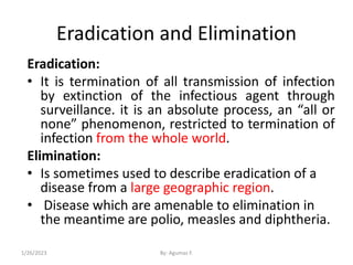 Eradication and Elimination
Eradication:
• It is termination of all transmission of infection
by extinction of the infectious agent through
surveillance. it is an absolute process, an “all or
none” phenomenon, restricted to termination of
infection from the whole world.
Elimination:
• Is sometimes used to describe eradication of a
disease from a large geographic region.
• Disease which are amenable to elimination in
the meantime are polio, measles and diphtheria.
1/26/2023 By: Agumas F.
 