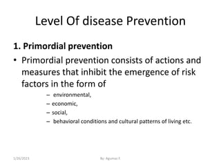 Level Of disease Prevention
1. Primordial prevention
• Primordial prevention consists of actions and
measures that inhibit the emergence of risk
factors in the form of
– environmental,
– economic,
– social,
– behavioral conditions and cultural patterns of living etc.
1/26/2023 By: Agumas F.
 