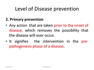 Level of Disease prevention
2. Primary prevention
• Any action that are taken prior to the onset of
disease, which removes the possibility that
the disease will ever occur.
• It signifies the intervention in the pre-
pathogenesis phase of a disease.
1/26/2023 By: Agumas F.
 
