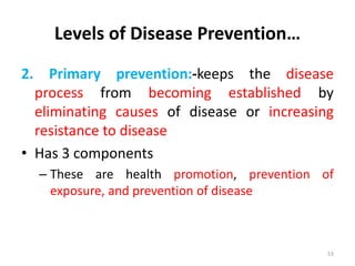 Levels of Disease Prevention…
2. Primary prevention:-keeps the disease
process from becoming established by
eliminating causes of disease or increasing
resistance to disease
• Has 3 components
– These are health promotion, prevention of
exposure, and prevention of disease
53
 
