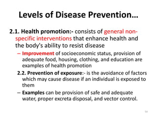 Levels of Disease Prevention…
2.1. Health promotion:- consists of general non-
specific interventions that enhance health and
the body's ability to resist disease
– Improvement of socioeconomic status, provision of
adequate food, housing, clothing, and education are
examples of health promotion
2.2. Prevention of exposure:- is the avoidance of factors
which may cause disease if an individual is exposed to
them
– Examples can be provision of safe and adequate
water, proper excreta disposal, and vector control.
54
 