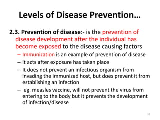 Levels of Disease Prevention…
2.3. Prevention of disease:- is the prevention of
disease development after the individual has
become exposed to the disease causing factors
– Immunization is an example of prevention of disease
– it acts after exposure has taken place
– It does not prevent an infectious organism from
invading the immunized host, but does prevent it from
establishing an infection
– eg. measles vaccine, will not prevent the virus from
entering to the body but it prevents the development
of infection/disease
55
 