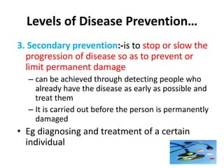 Levels of Disease Prevention…
3. Secondary prevention:-is to stop or slow the
progression of disease so as to prevent or
limit permanent damage
– can be achieved through detecting people who
already have the disease as early as possible and
treat them
– It is carried out before the person is permanently
damaged
• Eg diagnosing and treatment of a certain
individual
56
 