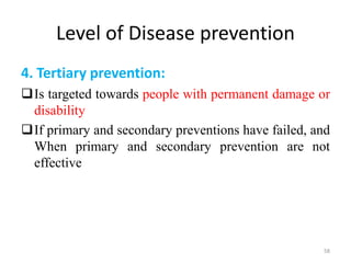 Level of Disease prevention
4. Tertiary prevention:
Is targeted towards people with permanent damage or
disability
If primary and secondary preventions have failed, and
When primary and secondary prevention are not
effective
58
 