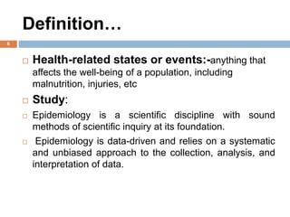 Definition…
 Health-related states or events:-anything that
affects the well-being of a population, including
malnutrition, injuries, etc
 Study:
 Epidemiology is a scientific discipline with sound
methods of scientific inquiry at its foundation.
 Epidemiology is data-driven and relies on a systematic
and unbiased approach to the collection, analysis, and
interpretation of data.
6
 