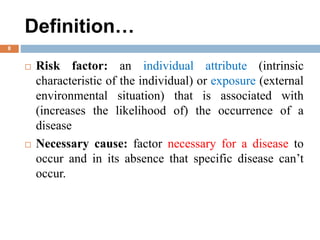 Definition…
 Risk factor: an individual attribute (intrinsic
characteristic of the individual) or exposure (external
environmental situation) that is associated with
(increases the likelihood of) the occurrence of a
disease
 Necessary cause: factor necessary for a disease to
occur and in its absence that specific disease can’t
occur.
8
 