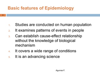 9
Basic features of Epidemiology
1. Studies are conducted on human population
2. It examines patterns of events in people
3. Can establish cause-effect relationship
without the knowledge of biological
mechanism
4. It covers a wide range of conditions
5. It is an advancing science
Agumas F.
 