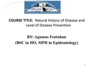 COURSE TITLE: Natural History of Disease and
Level of Disease Prevention
BY: Agumas Fentahun
(BSC in HO, MPH in Epidemiolo...