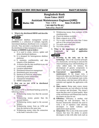 Question Bank 2004- 2023 | Bank Special Stack IT Job Solution
Stack
IT
Question
Bank
|
01789741518,
01761719838
|
Buy
Book:
stackvaly.com
|
Online
Exam:
exam.stackvaly.com

1
Bangladesh Bank
Exam Taker: BUET
Assistant Maintenance Engineer(AME)
Marks: 150 Time: 1.30 h Date: 21.09.2019
[ সকল প্রশ্নের উত্তর দিশ্নে হশ্নে ]
Solved by: Stack IT
1. What is the distributed DBMS and describe
its feature?
A distributed database management system
(DDBMS) is a collection of multiple, logically
interrelated databases distributed over a computer
network. They provided a mechanism that makes
the distribution of data transparent to users.
Feature of DDBMS is given bellow:
a) It is used to create, retrieve, update and
delete distributed databases.
b) It is designed for heterogeneous database
platforms.
c) It maintains confidentiality and data
integrity of the databases.
d) It ensures that the data modified at any site
is universally updated.
e) Location independent
f) Distributed transaction management
g) Distributed query processing
h) Hardware & Network independent
i) Operating system independent
j) Transaction transparency
k) DBMS independent.
2. How can we test ATM in distributed
banking system?
We can test ATM in distributed banking system by
following criteria:
a) Withdrawing money less than the account
balance.
b) Withdrawing money greater than the
account balance.
c) Withdrawing money equal to the account
balance.
d) Withdrawing money from an ATM and
from the internet at the same time.
e) Withdrawing money when the connection
to the bank’s networks is lost.
f) Withdrawing money from multiple ATMs
simultaneously.
g) Check the balance available.
h) Make a deposit at an ATM.
i) Try to enter invalid pin more than 3 times
and see if the account gets locked.
j) Try quick cash with drawl.
k) Try to buy stamps.
3. What is the importance of application
framework in web application
development?
a) Investing in the task, not in the
technology: This is the essential principle
of a framework, not having to reinvent the
wheel and doing away with foreboding, low
value- added tasks, for instance, the
development of generic components in
order to fully focus on the business rules.
b) Guaranteed upgradability &
maintenance: In the longer term, a
framework makes sure the longevity of your
applications. If a development team works
as they please, only that team will be able to
maintain and upgrade the application with
ease.
c) Open source: Being open source means
that frameworks are cost effective for both
the customer and developer. This doesn’t
mean that they aren’t of good quality. Most
of the well-known web frameworks used by
developers are free for use.
d) Efficiency: Efficiency is another vital
advantage for web developers. This is
because frameworks eliminate the need to
write a lot of repetitive code allowing
developers to build websites and
applications much quicker.
e) Integration: This is one of the most useful
features that have the ability to permit
developers to link with other tools such as
S
t
a
c
k
I
T
J
o
b
S
o
l
u
t
i
o
n
 