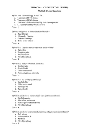 MEDICINAL CHEMISTRY -III (BP601T)
Multiple Choice Questions
1) The term chemotherapy is used for…
a. Treatment of CVS disease
b. Treatment of CNS disease
c. Treatment of disease caused by infective organism
d. d. Treatment of respiratory disease
Ans. – c
2) Who is regarded as father of chemotherapy?
a. Paul Ehrlich
b. Alexander Fleming
c. Gerhard Domagk
d. None of the above
Ans. – a
3) Which is (are) the narrow spectrum antibiotic(s)?
a. Penicillin
b. Streptomycin
c. Erythromycin
d. All of the above
Ans. – d
4) Which is narrow spectrum antibiotic?
a. Gentamycin
b. Penicillin G
c. Chloramphenicol
d. Aminoglycoside antibiotic
Ans. – c
5) Which is the synthetic antibiotic?
a. Cephalothin
b. Chloramphenicol
c. Tetracycline
d. Penicillin G
Ans. – b
6) Which antibiotic is bacterial cell wall synthesis inhibitor?
a. Cephalosporins
b. Macrolide antibiotics
c. Amino glycoside antibiotic
d. All of the above
Ans. – a
7) Which antibiotic interfere in functioning of cytoplasmic membrane?
a. Polymixins
b. Amphotericin B
c. Nystatin
d. All of the above
Ans. – d
 