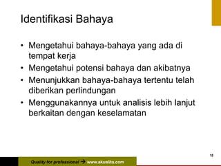 Quality for professional  www.akualita.com
10
Identifikasi Bahaya
• Mengetahui bahaya-bahaya yang ada di
tempat kerja
• Mengetahui potensi bahaya dan akibatnya
• Menunjukkan bahaya-bahaya tertentu telah
diberikan perlindungan
• Menggunakannya untuk analisis lebih lanjut
berkaitan dengan keselamatan
 