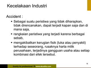 Quality for professional  www.akualita.com
15
Kecelakaan Industri
Accident :
 Sebagai suatu peristiwa yang tidak diharapkan,
tidak direncanakan, dapat terjadi kapan saja dan di
mana saja,
 rangkaian peristiwa yang terjadi karena berbagai
sebab,
 mengakibatkan kerugian fisik (luka atau penyakit)
terhadap seseorang, rusaknya harta milik
perusahaan, terjadinya gangguan usaha atau setiap
kombinasi dari efek tersebut.
 