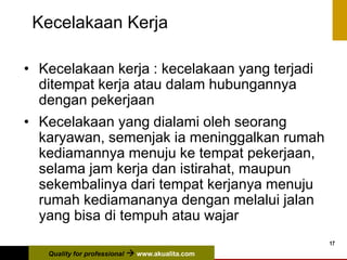 Quality for professional  www.akualita.com
17
Kecelakaan Kerja
• Kecelakaan kerja : kecelakaan yang terjadi
ditempat kerja atau dalam hubungannya
dengan pekerjaan
• Kecelakaan yang dialami oleh seorang
karyawan, semenjak ia meninggalkan rumah
kediamannya menuju ke tempat pekerjaan,
selama jam kerja dan istirahat, maupun
sekembalinya dari tempat kerjanya menuju
rumah kediamananya dengan melalui jalan
yang bisa di tempuh atau wajar
 